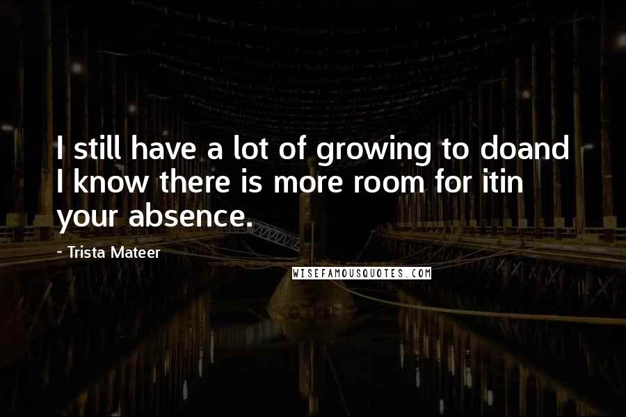 Trista Mateer Quotes: I still have a lot of growing to doand I know there is more room for itin your absence.