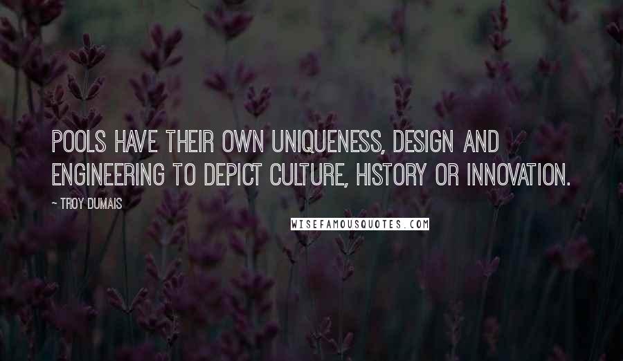 Troy Dumais Quotes: Pools have their own uniqueness, design and engineering to depict culture, history or innovation.