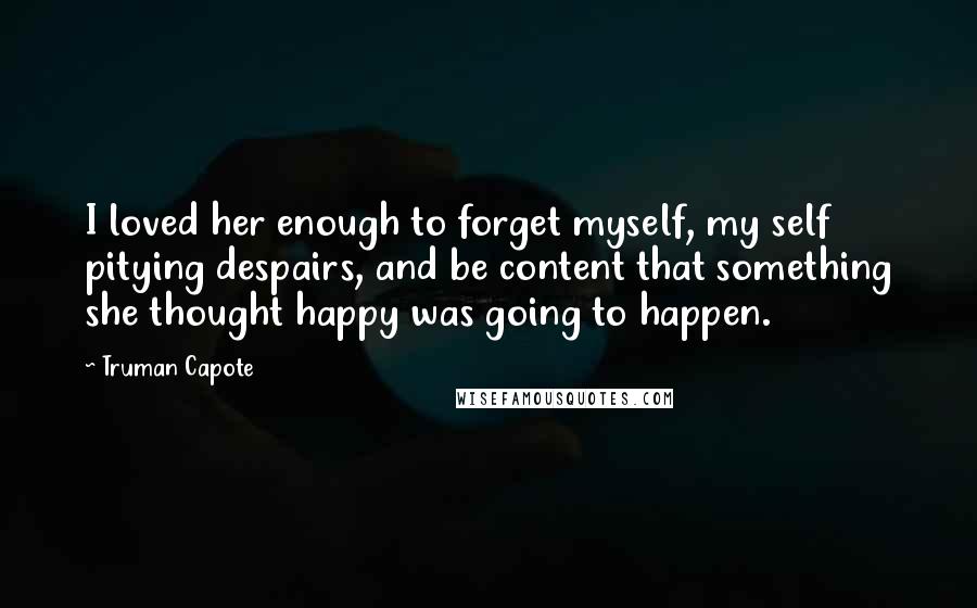 Truman Capote Quotes: I loved her enough to forget myself, my self pitying despairs, and be content that something she thought happy was going to happen.