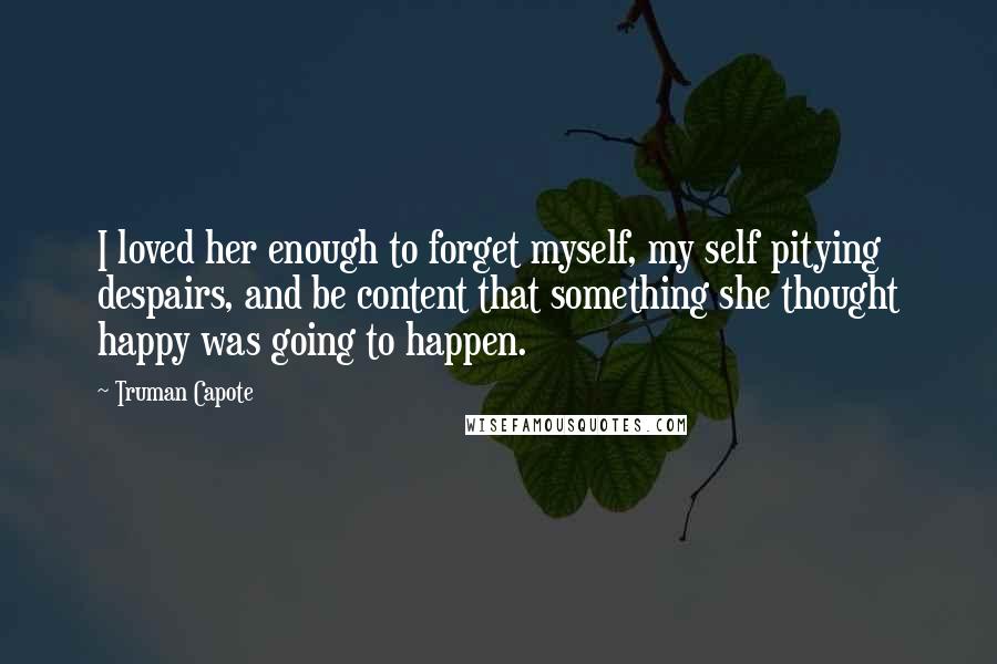 Truman Capote Quotes: I loved her enough to forget myself, my self pitying despairs, and be content that something she thought happy was going to happen.