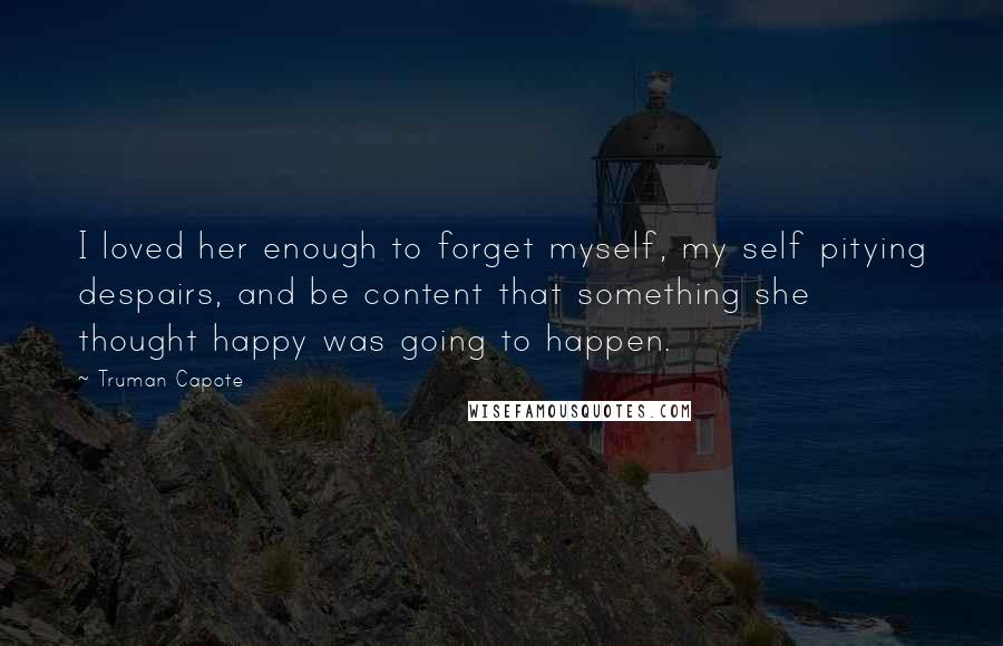 Truman Capote Quotes: I loved her enough to forget myself, my self pitying despairs, and be content that something she thought happy was going to happen.