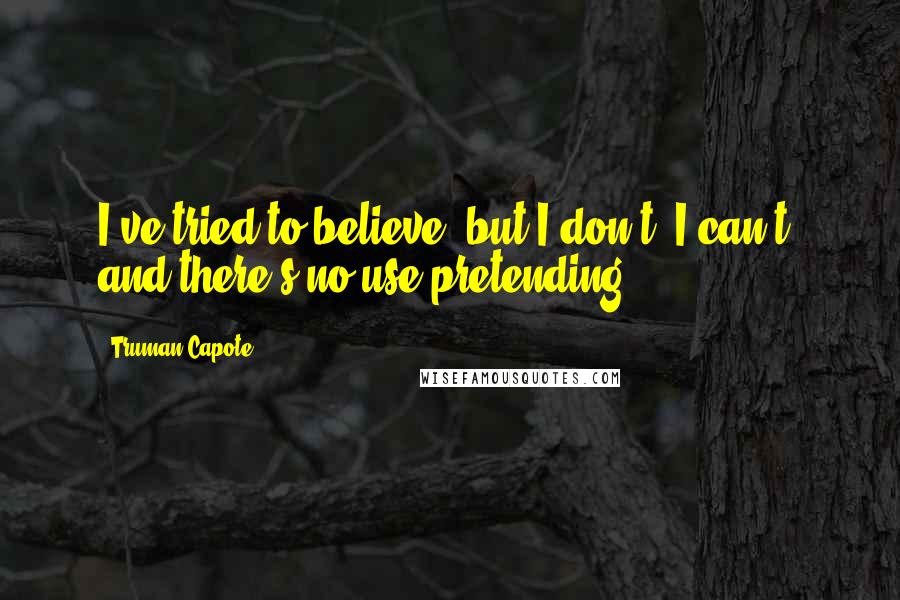 Truman Capote Quotes: I've tried to believe, but I don't, I can't, and there's no use pretending.