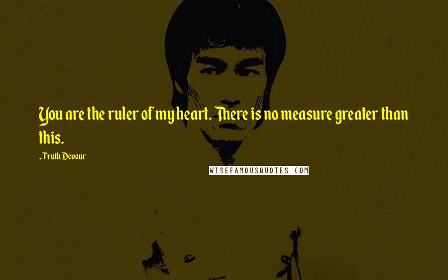 Truth Devour Quotes: You are the ruler of my heart. There is no measure greater than this.