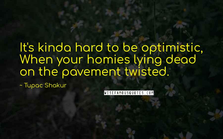 Tupac Shakur Quotes: It's kinda hard to be optimistic, When your homies lying dead on the pavement twisted.