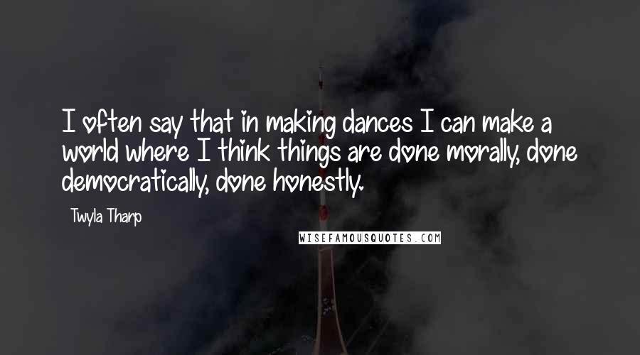 Twyla Tharp Quotes: I often say that in making dances I can make a world where I think things are done morally, done democratically, done honestly.