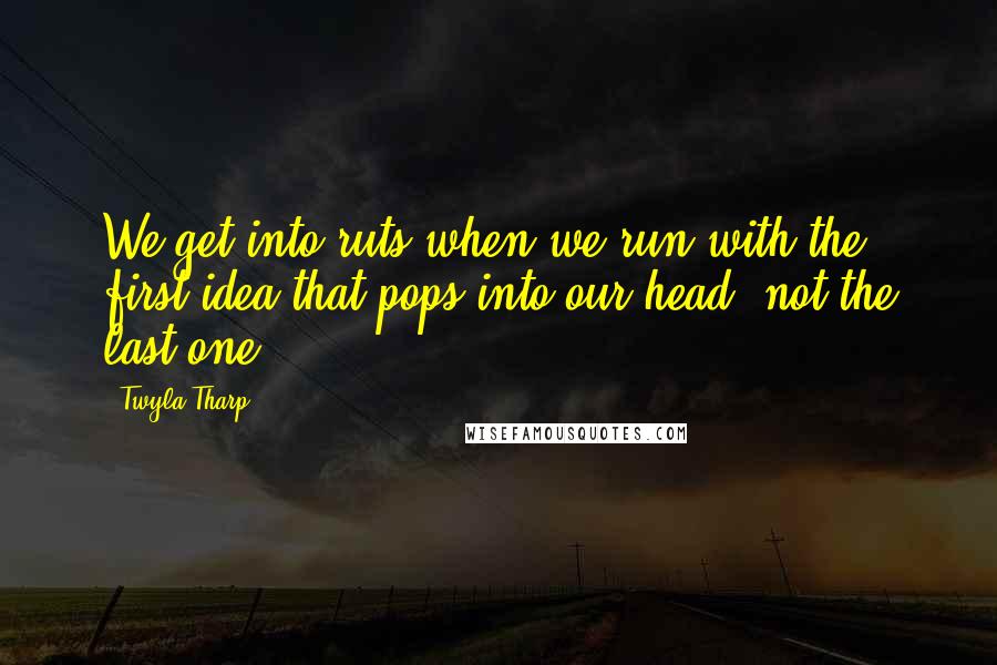 Twyla Tharp Quotes: We get into ruts when we run with the first idea that pops into our head, not the last one.