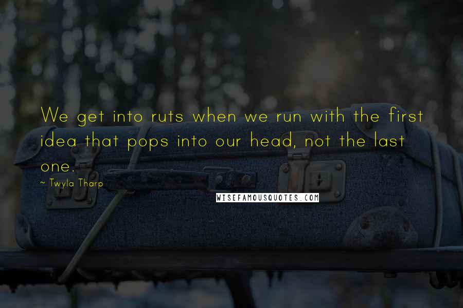 Twyla Tharp Quotes: We get into ruts when we run with the first idea that pops into our head, not the last one.