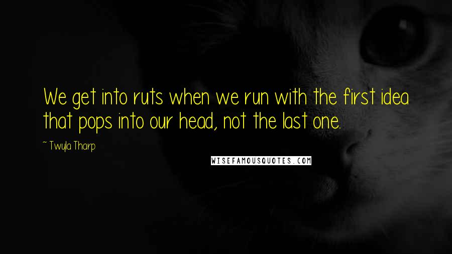 Twyla Tharp Quotes: We get into ruts when we run with the first idea that pops into our head, not the last one.