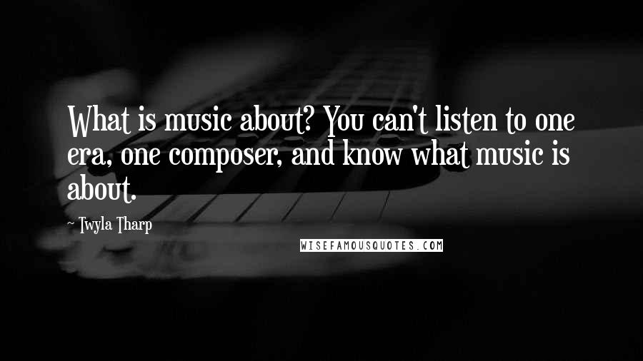 Twyla Tharp Quotes: What is music about? You can't listen to one era, one composer, and know what music is about.