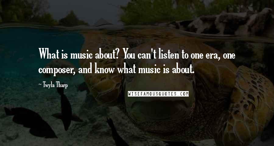 Twyla Tharp Quotes: What is music about? You can't listen to one era, one composer, and know what music is about.