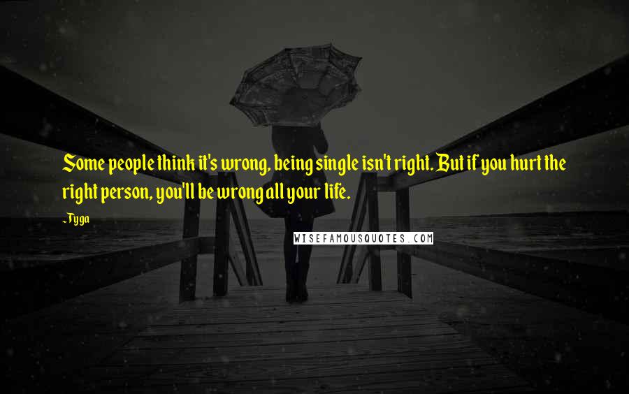 Tyga Quotes: Some people think it's wrong, being single isn't right. But if you hurt the right person, you'll be wrong all your life.