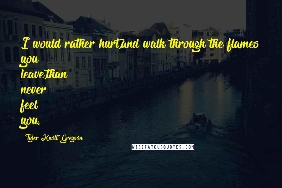 Tyler Knott Gregson Quotes: I would rather hurt,and walk through the flames you leave,than never feel you.