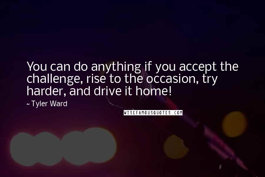 Tyler Ward Quotes: You can do anything if you accept the challenge, rise to the occasion, try harder, and drive it home!