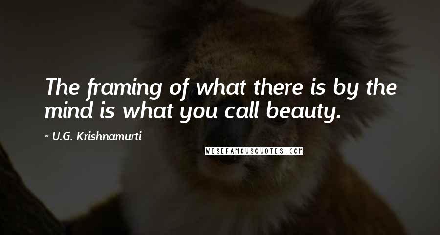 U.G. Krishnamurti Quotes: The framing of what there is by the mind is what you call beauty.