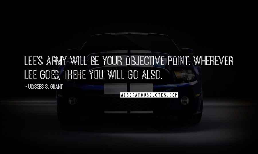 Ulysses S. Grant Quotes: Lee's army will be your objective point. Wherever Lee goes, there you will go also.