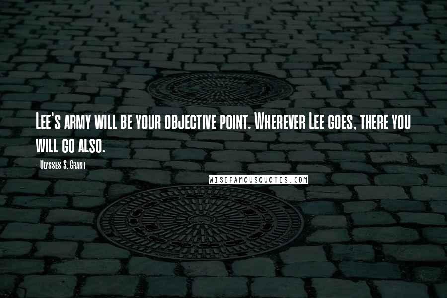 Ulysses S. Grant Quotes: Lee's army will be your objective point. Wherever Lee goes, there you will go also.