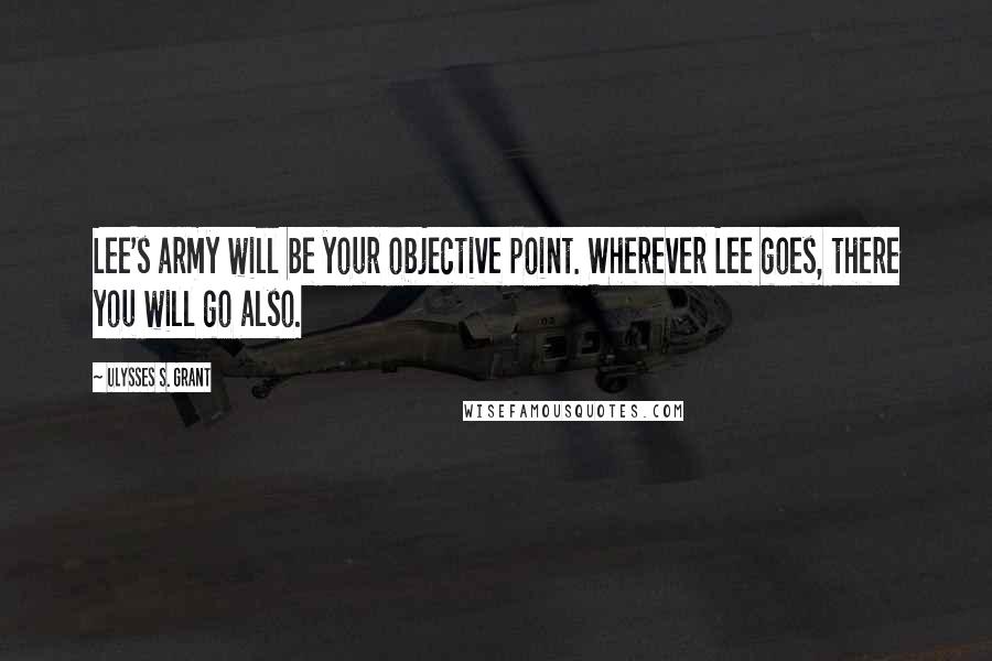 Ulysses S. Grant Quotes: Lee's army will be your objective point. Wherever Lee goes, there you will go also.