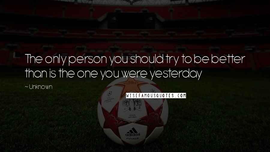 Unknown Quotes: The only person you should try to be better than is the one you were yesterday