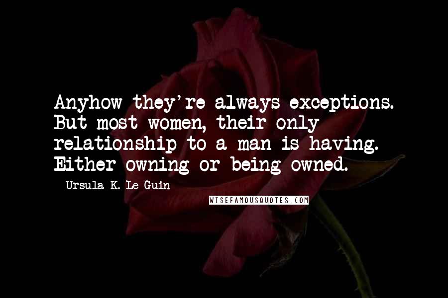 Ursula K. Le Guin Quotes: Anyhow they're always exceptions. But most women, their only relationship to a man is having. Either owning or being owned.