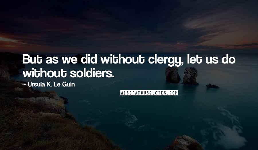 Ursula K. Le Guin Quotes: But as we did without clergy, let us do without soldiers.