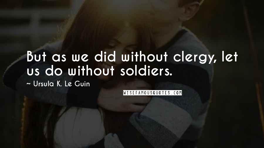 Ursula K. Le Guin Quotes: But as we did without clergy, let us do without soldiers.