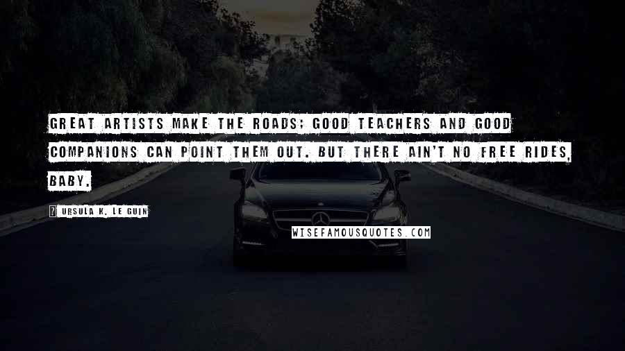 Ursula K. Le Guin Quotes: Great artists make the roads; good teachers and good companions can point them out. But there ain't no free rides, baby.