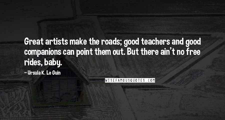 Ursula K. Le Guin Quotes: Great artists make the roads; good teachers and good companions can point them out. But there ain't no free rides, baby.