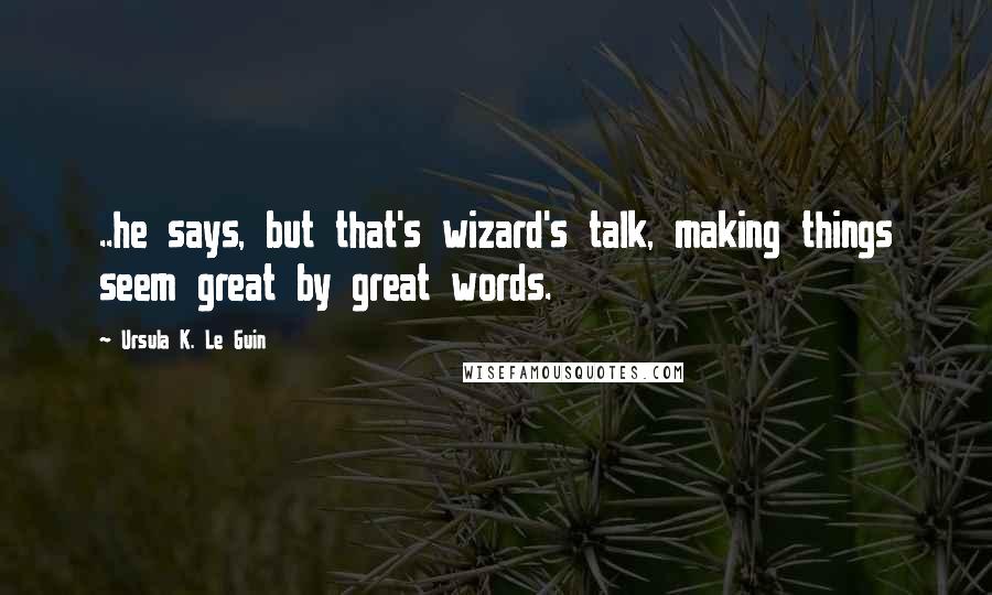 Ursula K. Le Guin Quotes: ..he says, but that's wizard's talk, making things seem great by great words.