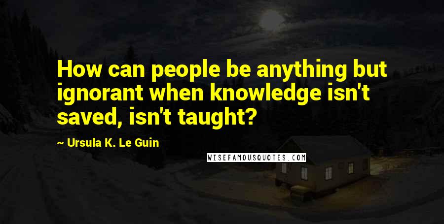 Ursula K. Le Guin Quotes: How can people be anything but ignorant when knowledge isn't saved, isn't taught?