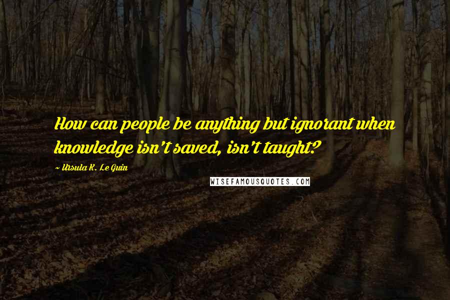 Ursula K. Le Guin Quotes: How can people be anything but ignorant when knowledge isn't saved, isn't taught?