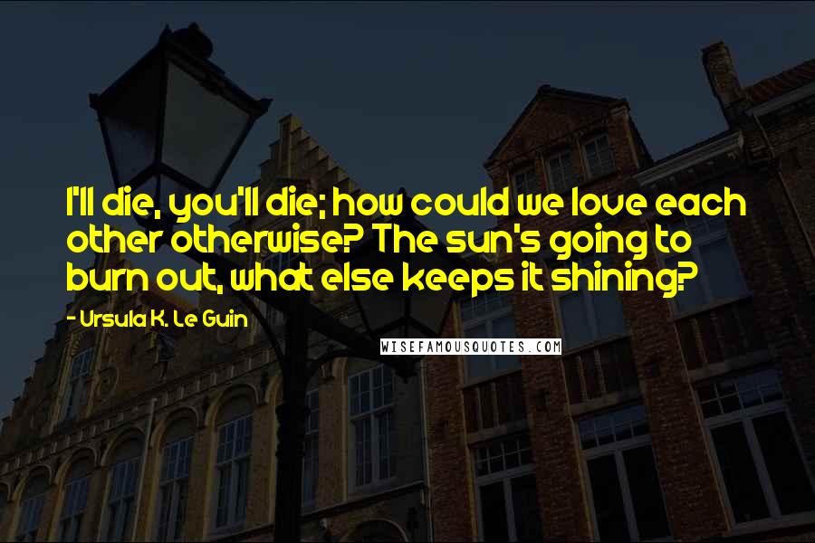 Ursula K. Le Guin Quotes: I'll die, you'll die; how could we love each other otherwise? The sun's going to burn out, what else keeps it shining?