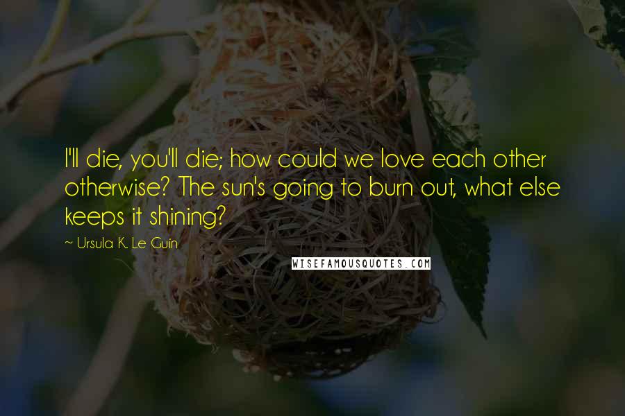 Ursula K. Le Guin Quotes: I'll die, you'll die; how could we love each other otherwise? The sun's going to burn out, what else keeps it shining?