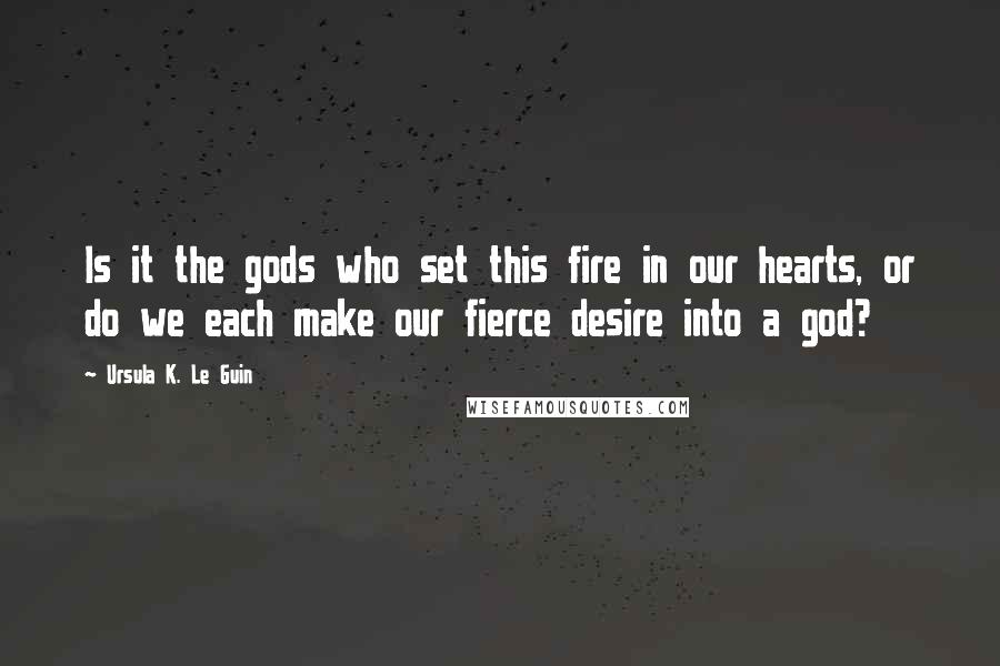 Ursula K. Le Guin Quotes: Is it the gods who set this fire in our hearts, or do we each make our fierce desire into a god?