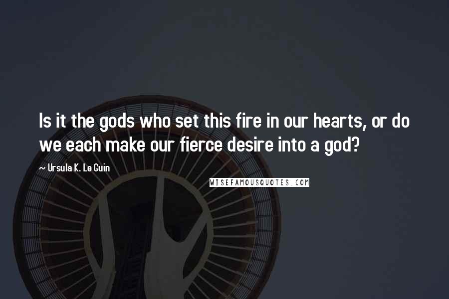 Ursula K. Le Guin Quotes: Is it the gods who set this fire in our hearts, or do we each make our fierce desire into a god?