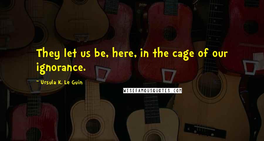 Ursula K. Le Guin Quotes: They let us be, here, in the cage of our ignorance.