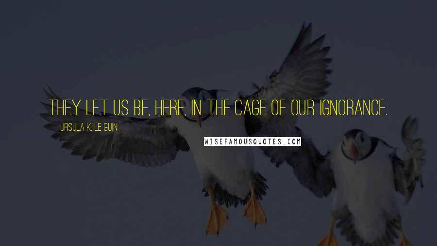 Ursula K. Le Guin Quotes: They let us be, here, in the cage of our ignorance.