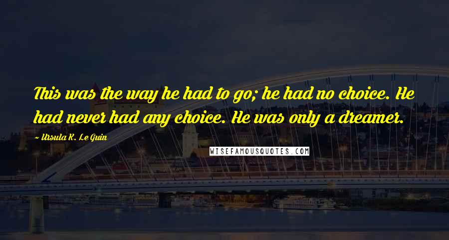 Ursula K. Le Guin Quotes: This was the way he had to go; he had no choice. He had never had any choice. He was only a dreamer.