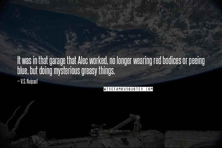 V.S. Naipaul Quotes: It was in that garage that Alec worked, no longer wearing red bodices or peeing blue, but doing mysterious greasy things.