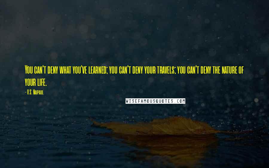 V.S. Naipaul Quotes: You can't deny what you've learned; you can't deny your travels; you can't deny the nature of your life.