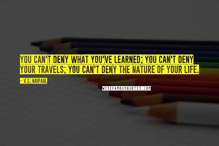 V.S. Naipaul Quotes: You can't deny what you've learned; you can't deny your travels; you can't deny the nature of your life.