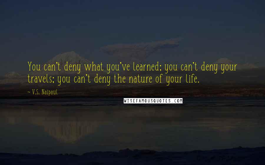 V.S. Naipaul Quotes: You can't deny what you've learned; you can't deny your travels; you can't deny the nature of your life.