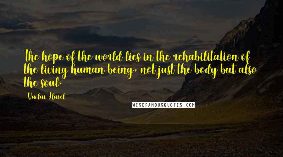 Vaclav Havel Quotes: The hope of the world lies in the rehabilitation of the living human being, not just the body but also the soul.