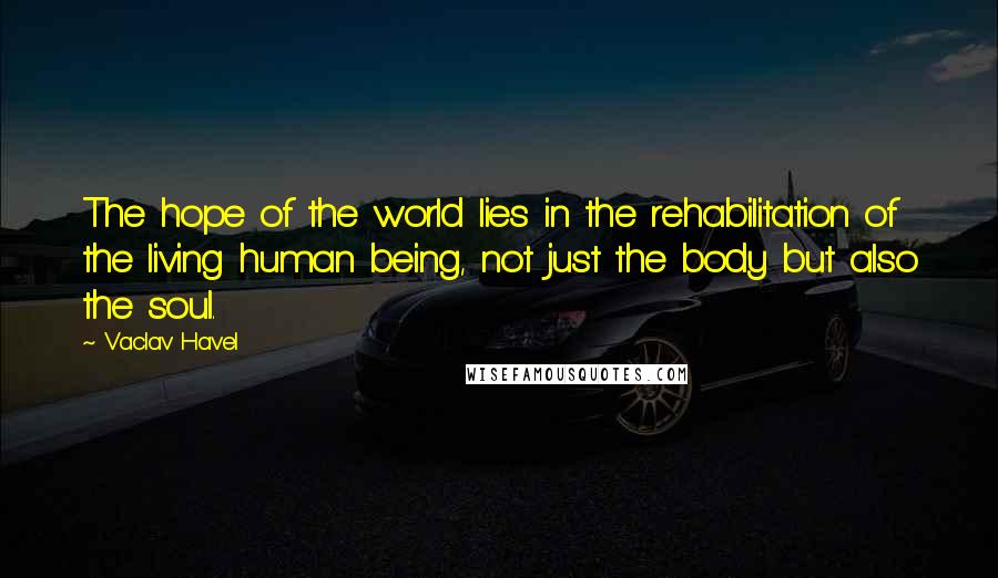 Vaclav Havel Quotes: The hope of the world lies in the rehabilitation of the living human being, not just the body but also the soul.