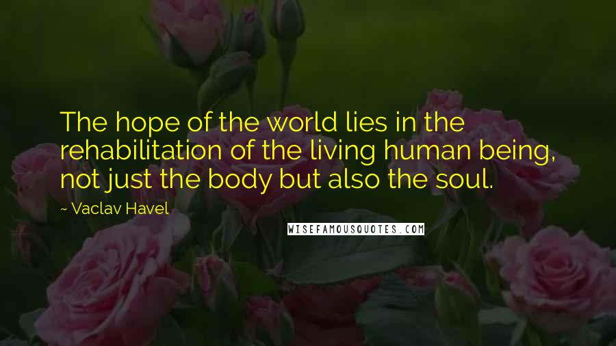 Vaclav Havel Quotes: The hope of the world lies in the rehabilitation of the living human being, not just the body but also the soul.