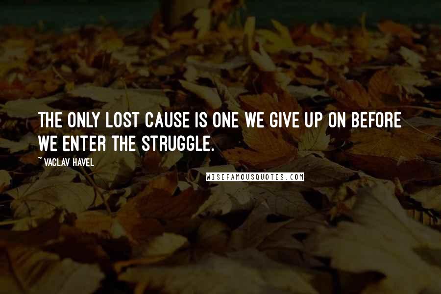 Vaclav Havel Quotes: The only lost cause is one we give up on before we enter the struggle.