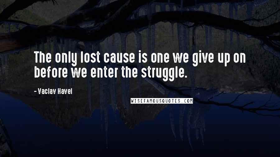 Vaclav Havel Quotes: The only lost cause is one we give up on before we enter the struggle.