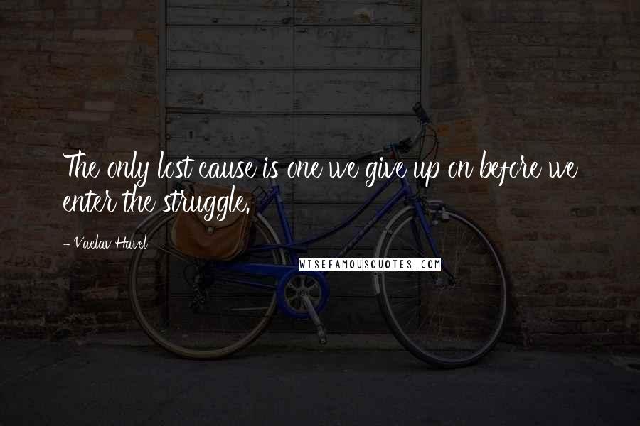 Vaclav Havel Quotes: The only lost cause is one we give up on before we enter the struggle.