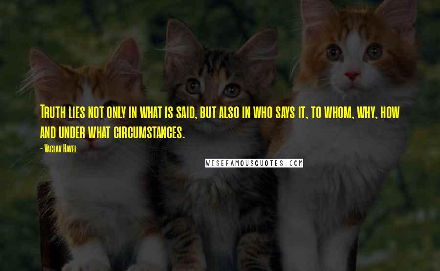 Vaclav Havel Quotes: Truth lies not only in what is said, but also in who says it, to whom, why, how and under what circumstances.
