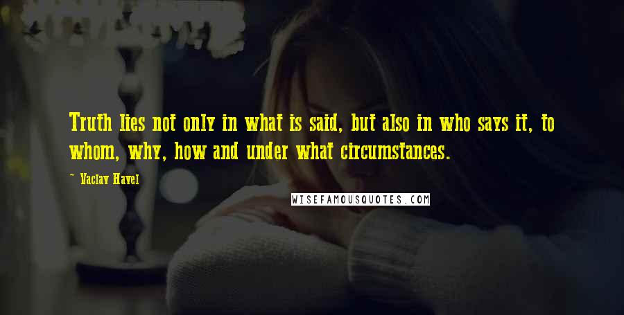 Vaclav Havel Quotes: Truth lies not only in what is said, but also in who says it, to whom, why, how and under what circumstances.