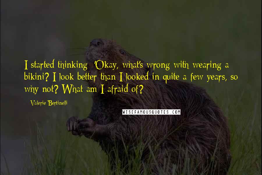 Valerie Bertinelli Quotes: I started thinking: 'Okay, what's wrong with wearing a bikini? I look better than I looked in quite a few years, so why not? What am I afraid of?